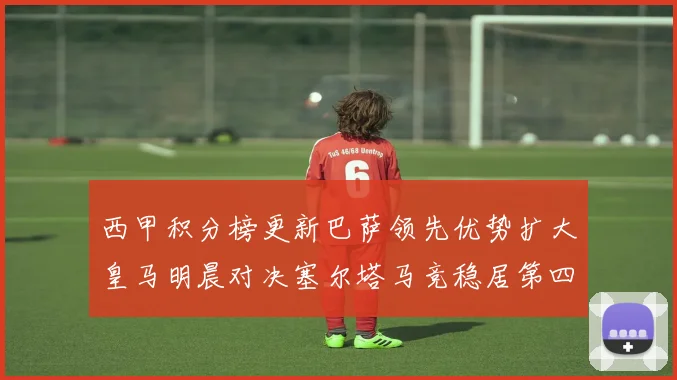 西甲积分榜更新巴萨领先优势扩大皇马明晨对决塞尔塔马竞稳居第四