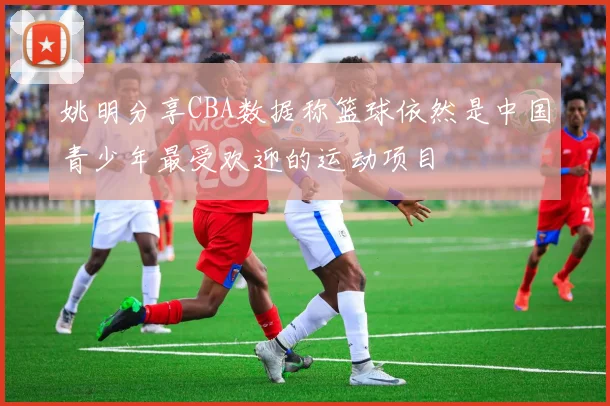 姚明分享CBA数据称篮球依然是中国青少年最受欢迎的运动项目