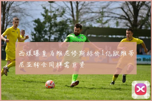 西媒曝皇马维尼修斯标价1亿欧维蒂尼亚转会同样需巨资