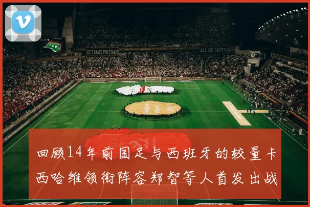 回顾14年前国足与西班牙的较量卡西哈维领衔阵容郑智等人首发出战
