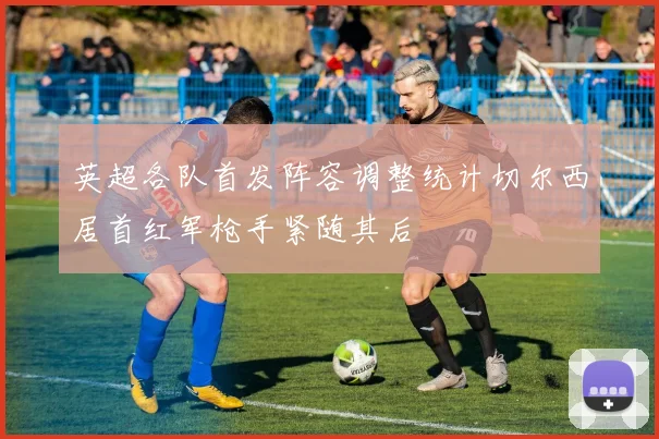 英超各队首发阵容调整统计切尔西居首红军枪手紧随其后