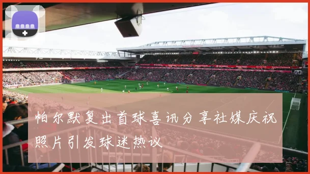 帕尔默复出首球喜讯分享社媒庆祝照片引发球迷热议