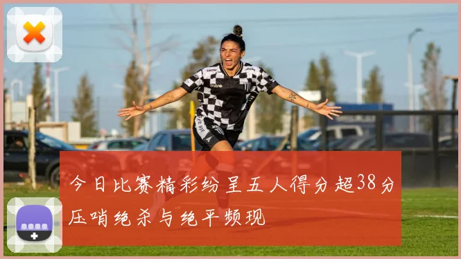 今日比赛精彩纷呈五人得分超38分压哨绝杀与绝平频现
