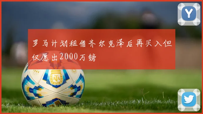 罗马计划租借齐尔克泽后再买入但仅愿出2000万镑
