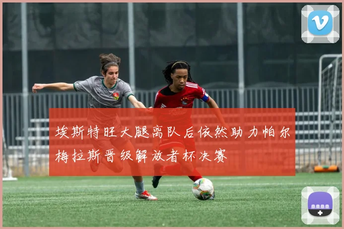 埃斯特旺大腿离队后依然助力帕尔梅拉斯晋级解放者杯决赛