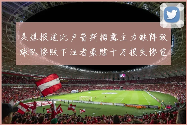 美媒报道比卢普斯揭露主力缺阵致球队惨败下注者豪赌十万损失惨重