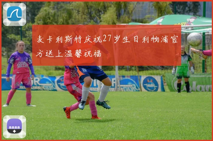 麦卡利斯特庆祝27岁生日利物浦官方送上温馨祝福