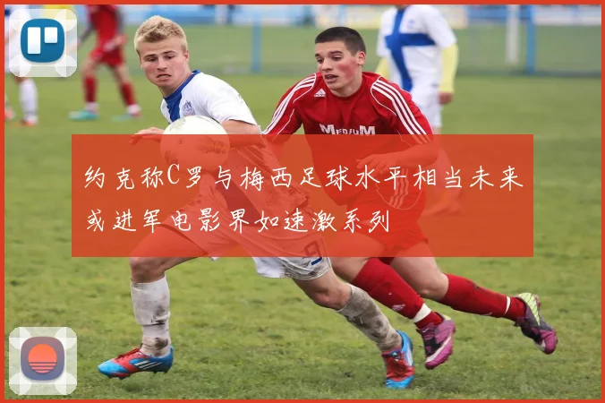 约克称C罗与梅西足球水平相当未来或进军电影界如速激系列