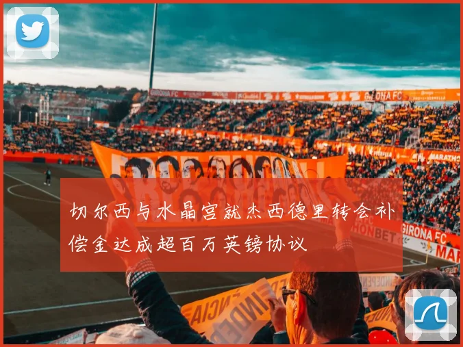 切尔西与水晶宫就杰西德里转会补偿金达成超百万英镑协议