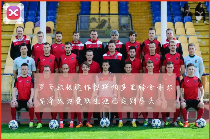 罗马积极运作拉斯帕多里转会齐尔克泽认为曼联生涯已走到尽头