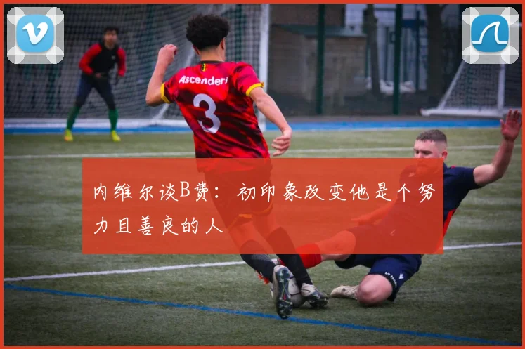 内维尔谈B费：初印象改变他是个努力且善良的人