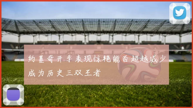 约基奇开季表现惊艳能否超越威少成为历史三双王者