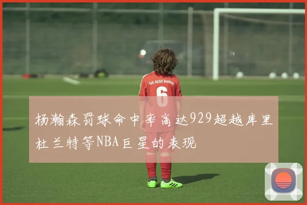 杨瀚森罚球命中率高达929超越库里杜兰特等NBA巨星的表现