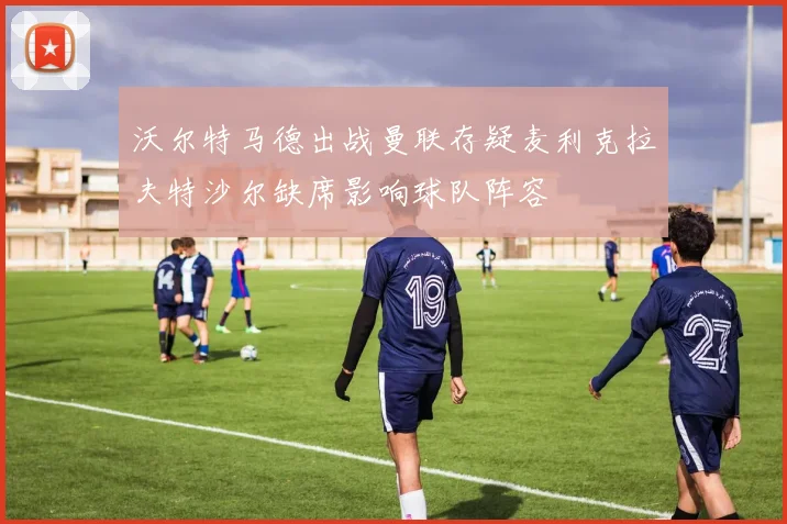 沃尔特马德出战曼联存疑麦利克拉夫特沙尔缺席影响球队阵容