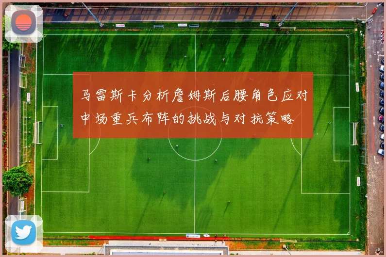 马雷斯卡分析詹姆斯后腰角色应对中场重兵布阵的挑战与对抗策略