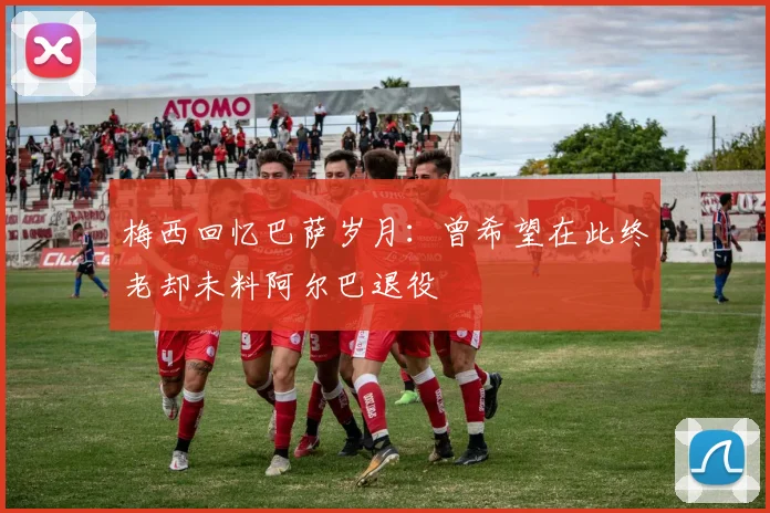 梅西回忆巴萨岁月：曾希望在此终老却未料阿尔巴退役