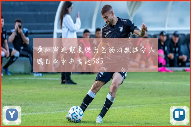 桑托斯近期表现出色场均数据令人瞩目命中率高达585