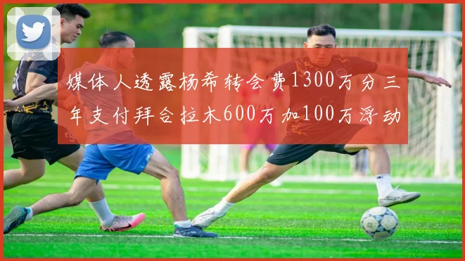 媒体人透露杨希转会费1300万分三年支付拜合拉木600万加100万浮动