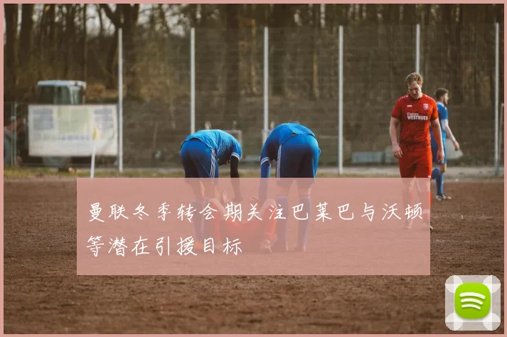 曼联冬季转会期关注巴莱巴与沃顿等潜在引援目标